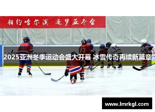 2025亚洲冬季运动会盛大开幕 冰雪传奇再续新篇章 2025亚洲冬季运动会盛大开幕 冰雪传奇再续新篇章