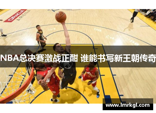 NBA总决赛激战正酣 谁能书写新王朝传奇 NBA总决赛激战正酣 谁能书写新王朝传奇