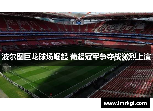 波尔图巨龙球场崛起 葡超冠军争夺战激烈上演 波尔图巨龙球场崛起 葡超冠军争夺战激烈上演