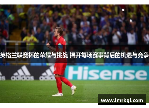英格兰联赛杯的荣耀与挑战 揭开每场赛事背后的机遇与竞争 英格兰联赛杯的荣耀与挑战 揭开每场赛事背后的机遇与竞争