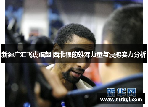 新疆广汇飞虎崛起 西北狼的雄浑力量与震撼实力分析