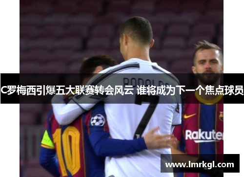 C罗梅西引爆五大联赛转会风云 谁将成为下一个焦点球员 C罗梅西引爆五大联赛转会风云 谁将成为下一个焦点球员