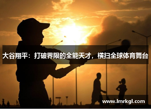 大谷翔平：打破界限的全能天才，横扫全球体育舞台
