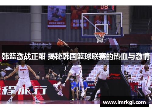 韩篮激战正酣 揭秘韩国篮球联赛的热血与激情