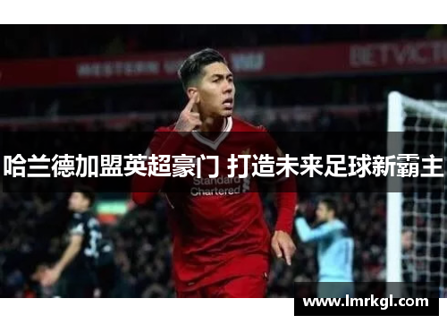 哈兰德加盟英超豪门 打造未来足球新霸主 哈兰德加盟英超豪门 打造未来足球新霸主