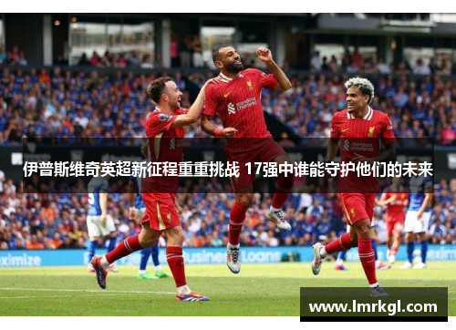 伊普斯维奇英超新征程重重挑战 17强中谁能守护他们的未来 伊普斯维奇英超新征程重重挑战 17强中谁能守护他们的未来