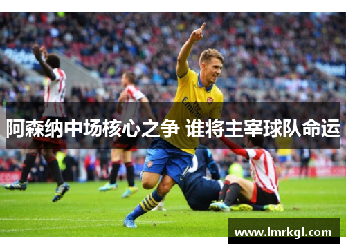 阿森纳中场核心之争 谁将主宰球队命运 阿森纳中场核心之争 谁将主宰球队命运