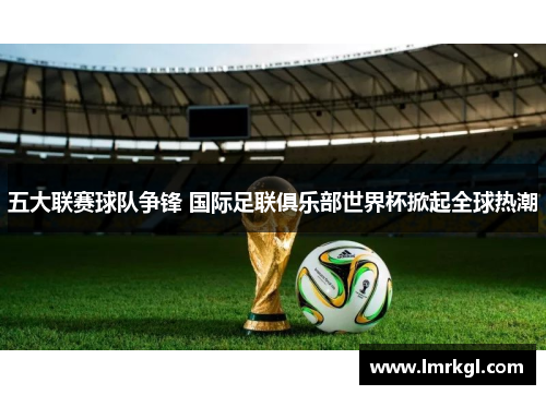 五大联赛球队争锋 国际足联俱乐部世界杯掀起全球热潮 五大联赛球队争锋 国际足联俱乐部世界杯掀起全球热潮