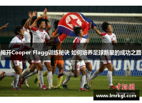揭开Cooper Flagg训练秘诀 如何培养足球新星的成功之路