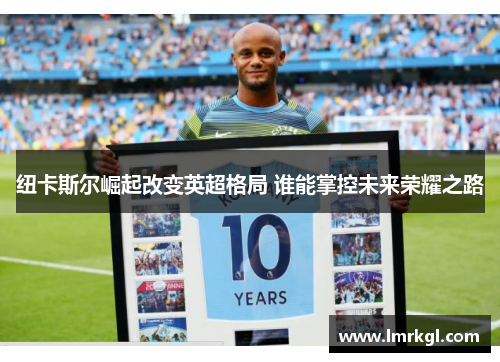 纽卡斯尔崛起改变英超格局 谁能掌控未来荣耀之路